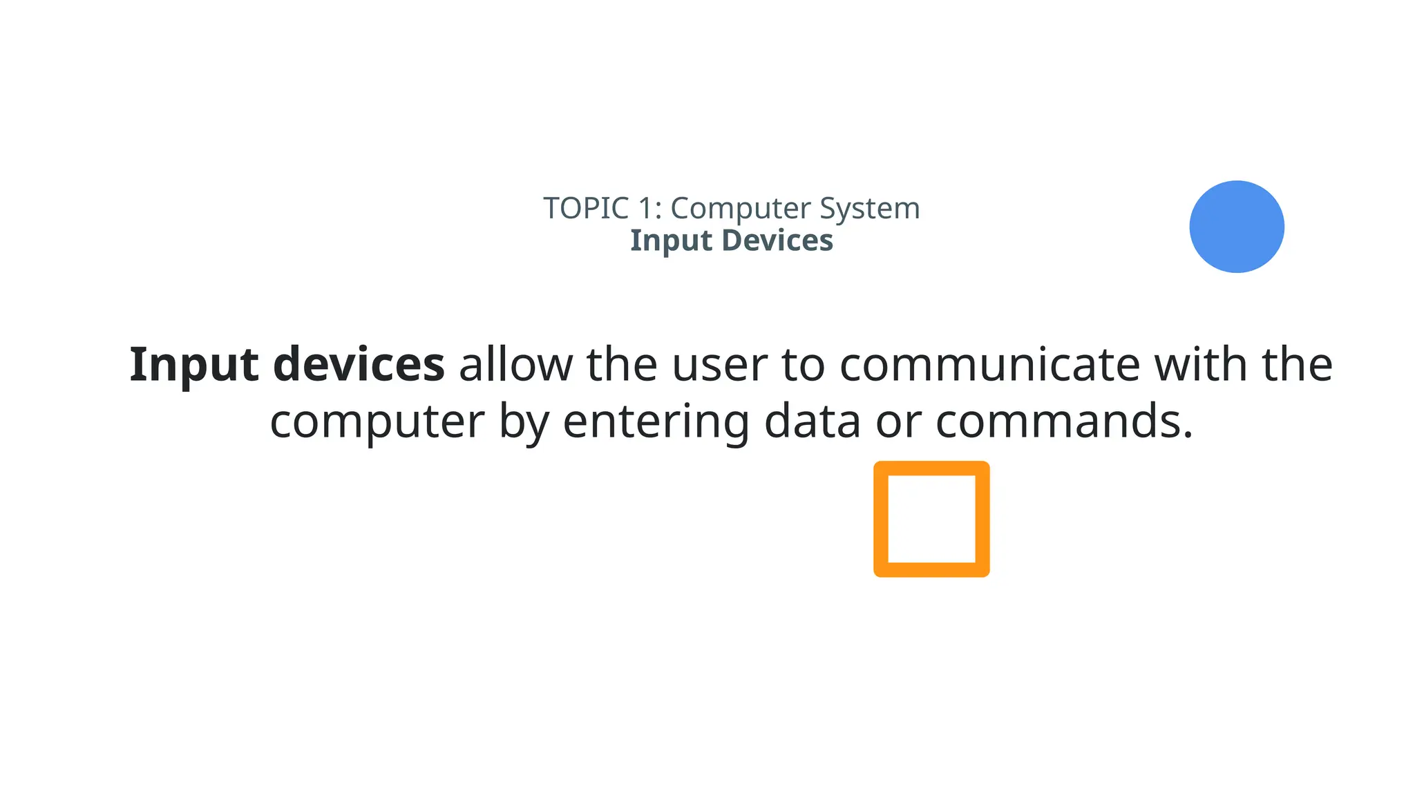 TOPIC 1: Computer System
Input Devices
Input devices allow the user to communicate with the
computer by entering data or commands.
 