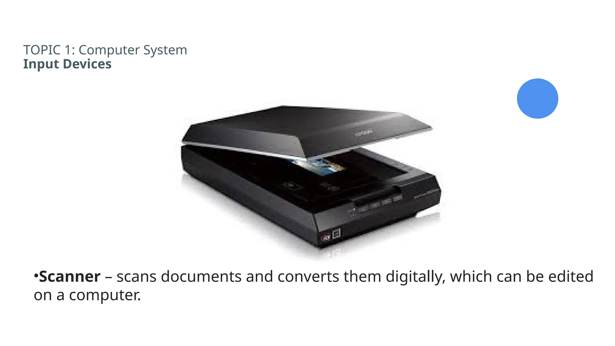 TOPIC 1: Computer System
Input Devices
•Scanner – scans documents and converts them digitally, which can be edited
on a computer.
 