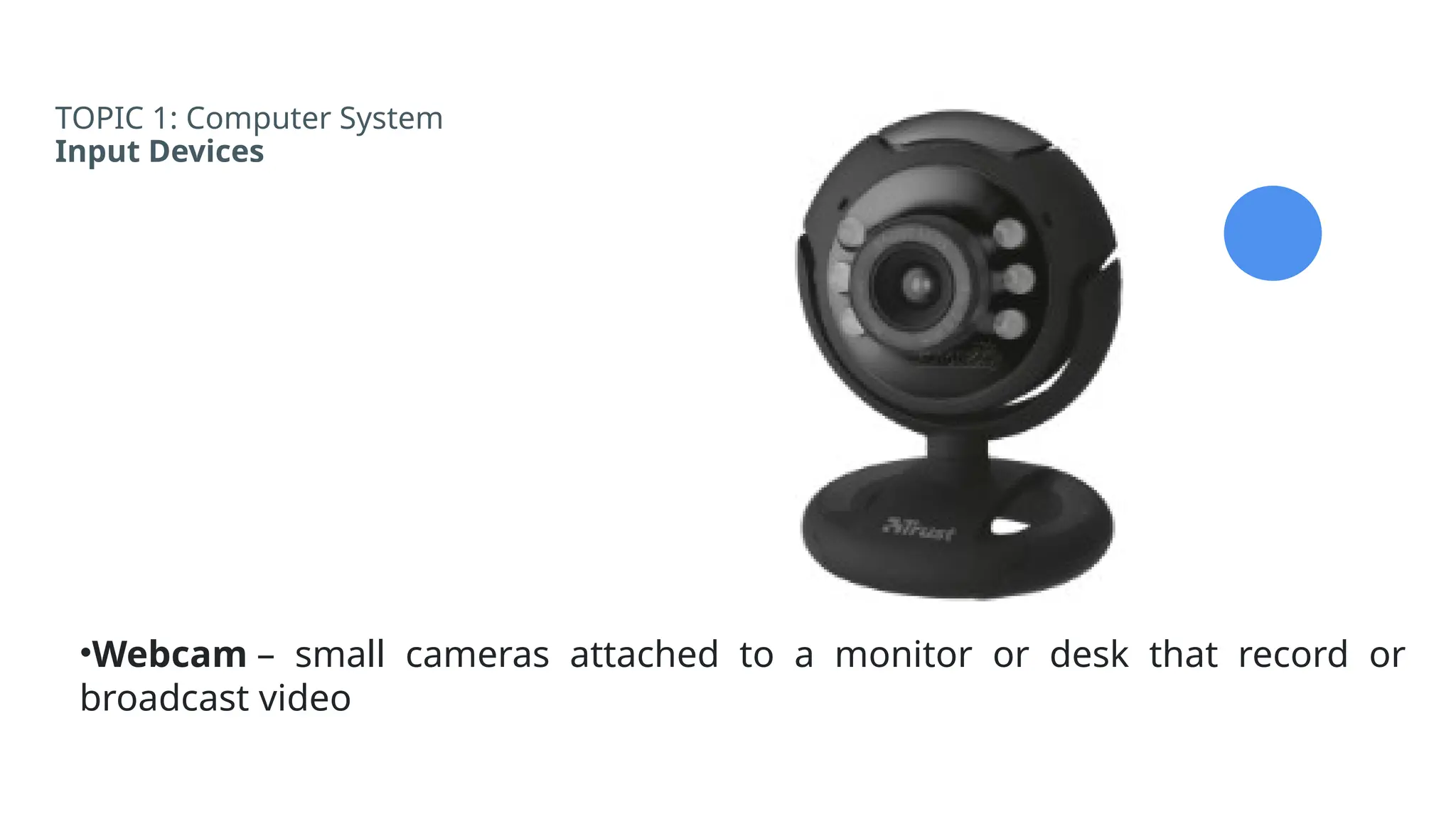 TOPIC 1: Computer System
Input Devices
•Webcam – small cameras attached to a monitor or desk that record or
broadcast video
 
