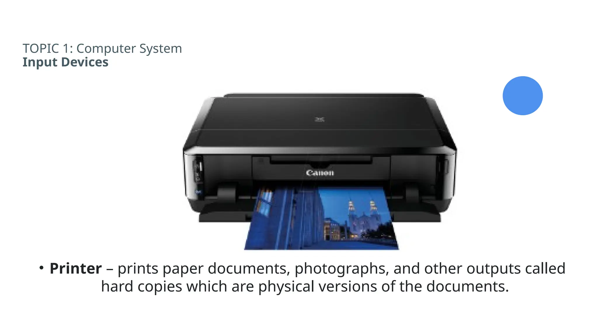 TOPIC 1: Computer System
Input Devices
• Printer – prints paper documents, photographs, and other outputs called
hard copies which are physical versions of the documents.
 