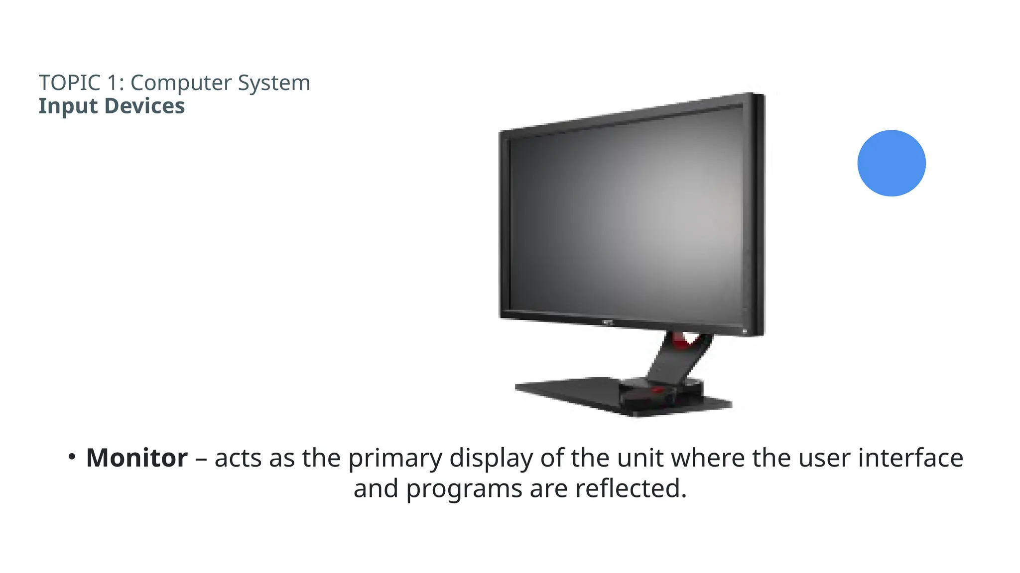 TOPIC 1: Computer System
Input Devices
• Monitor – acts as the primary display of the unit where the user interface
and programs are reflected.
 