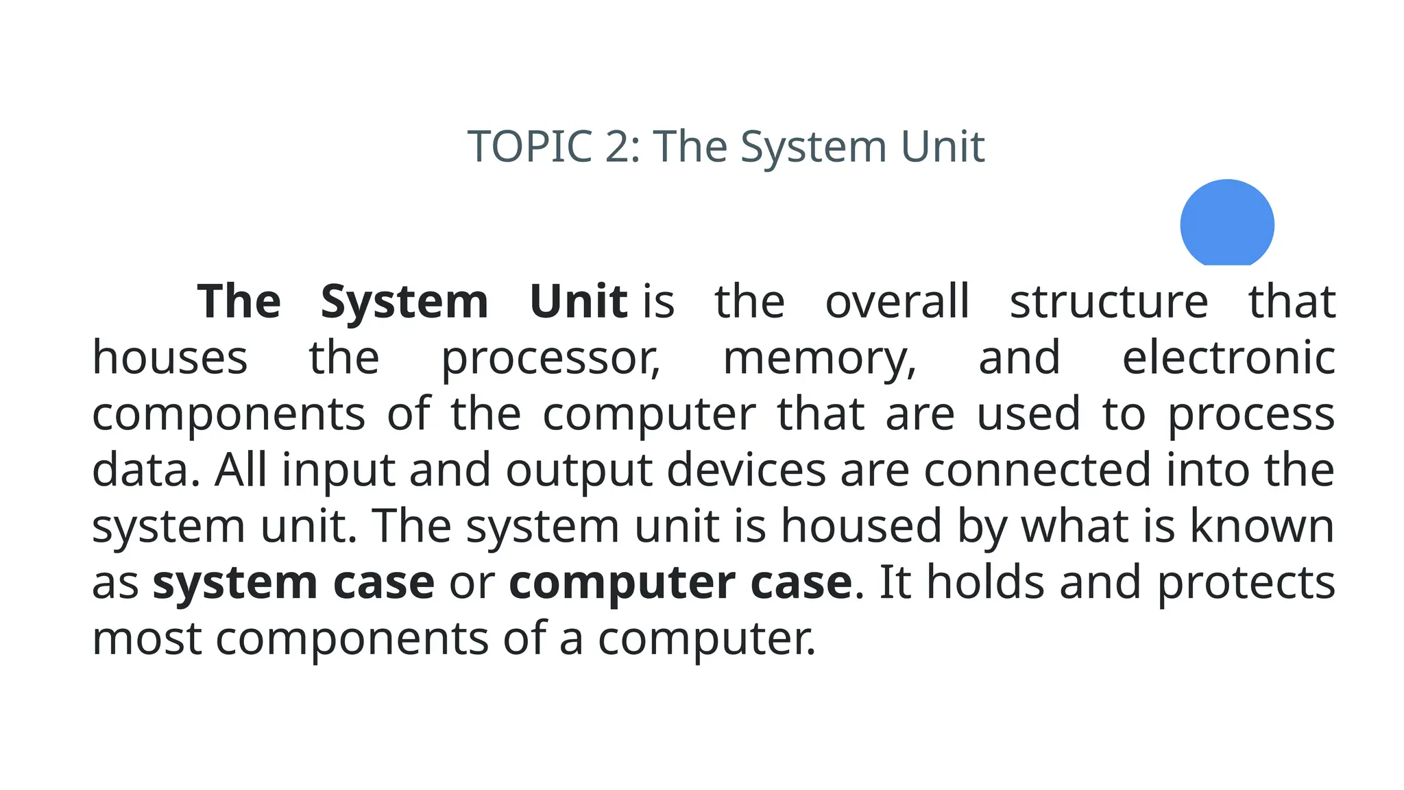 TOPIC 2: The System Unit
The System Unit is the overall structure that
houses the processor, memory, and electronic
components of the computer that are used to process
data. All input and output devices are connected into the
system unit. The system unit is housed by what is known
as system case or computer case. It holds and protects
most components of a computer.
 