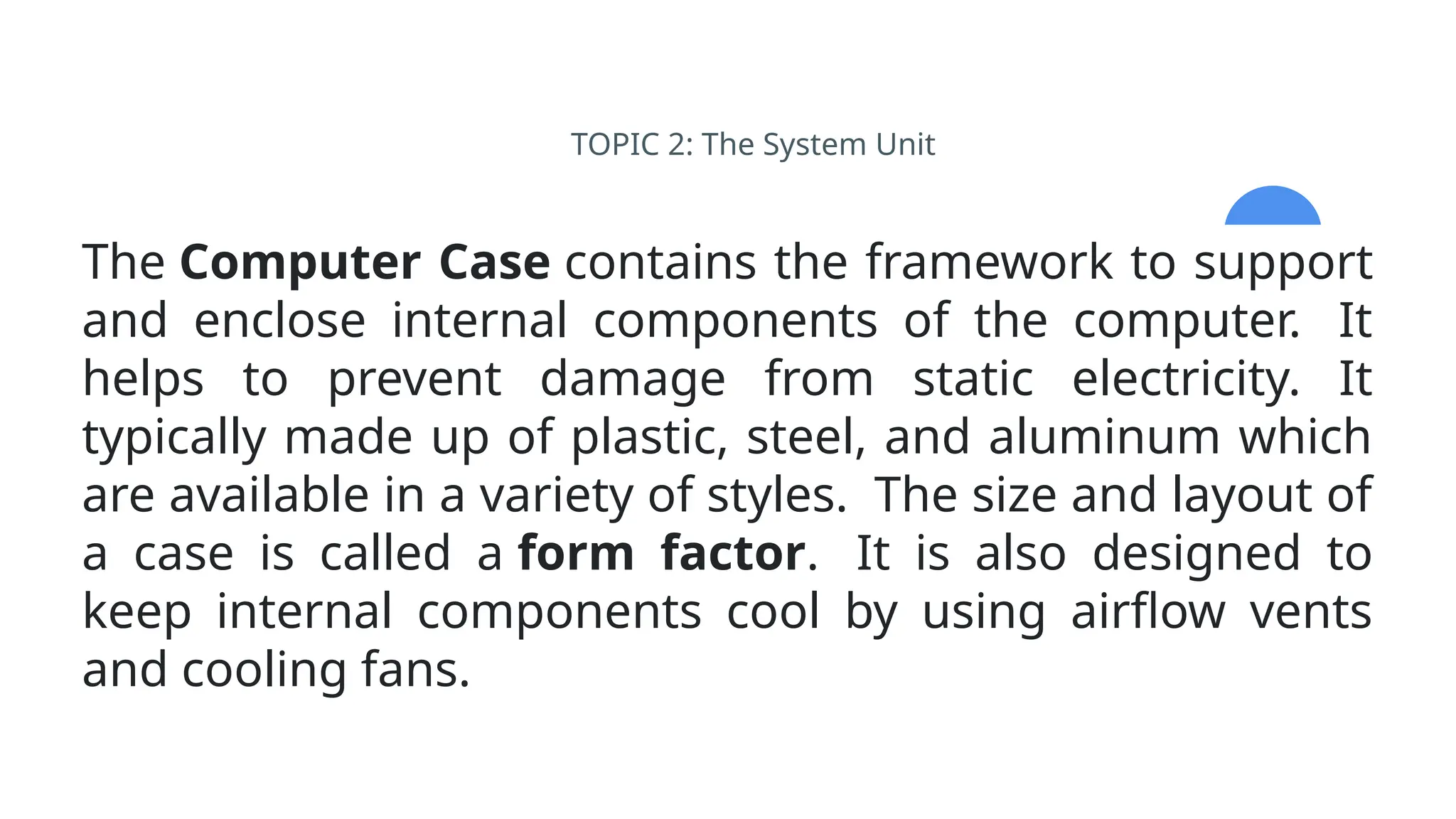 TOPIC 2: The System Unit
The Computer Case contains the framework to support
and enclose internal components of the computer. It
helps to prevent damage from static electricity. It
typically made up of plastic, steel, and aluminum which
are available in a variety of styles. The size and layout of
a case is called a form factor. It is also designed to
keep internal components cool by using airflow vents
and cooling fans.
 