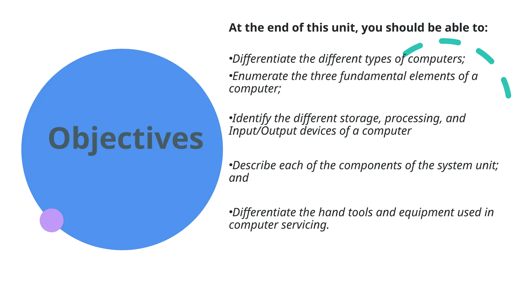 Objectives
At the end of this unit, you should be able to:
•Differentiate the different types of computers;
•Enumerate the three fundamental elements of a
computer;
•Identify the different storage, processing, and
Input/Output devices of a computer
•Describe each of the components of the system unit;
and
•Differentiate the hand tools and equipment used in
computer servicing.
 