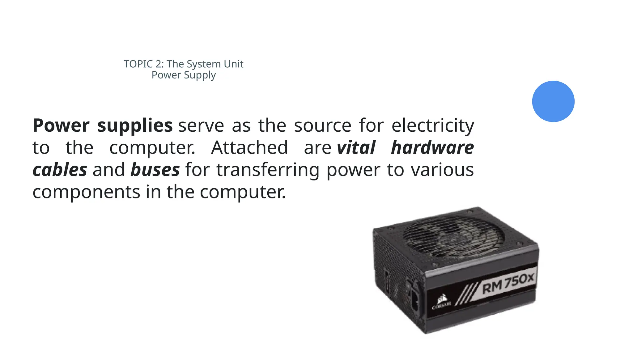 TOPIC 2: The System Unit
Power Supply
Power supplies serve as the source for electricity
to the computer. Attached are vital hardware
cables and buses for transferring power to various
components in the computer.
 