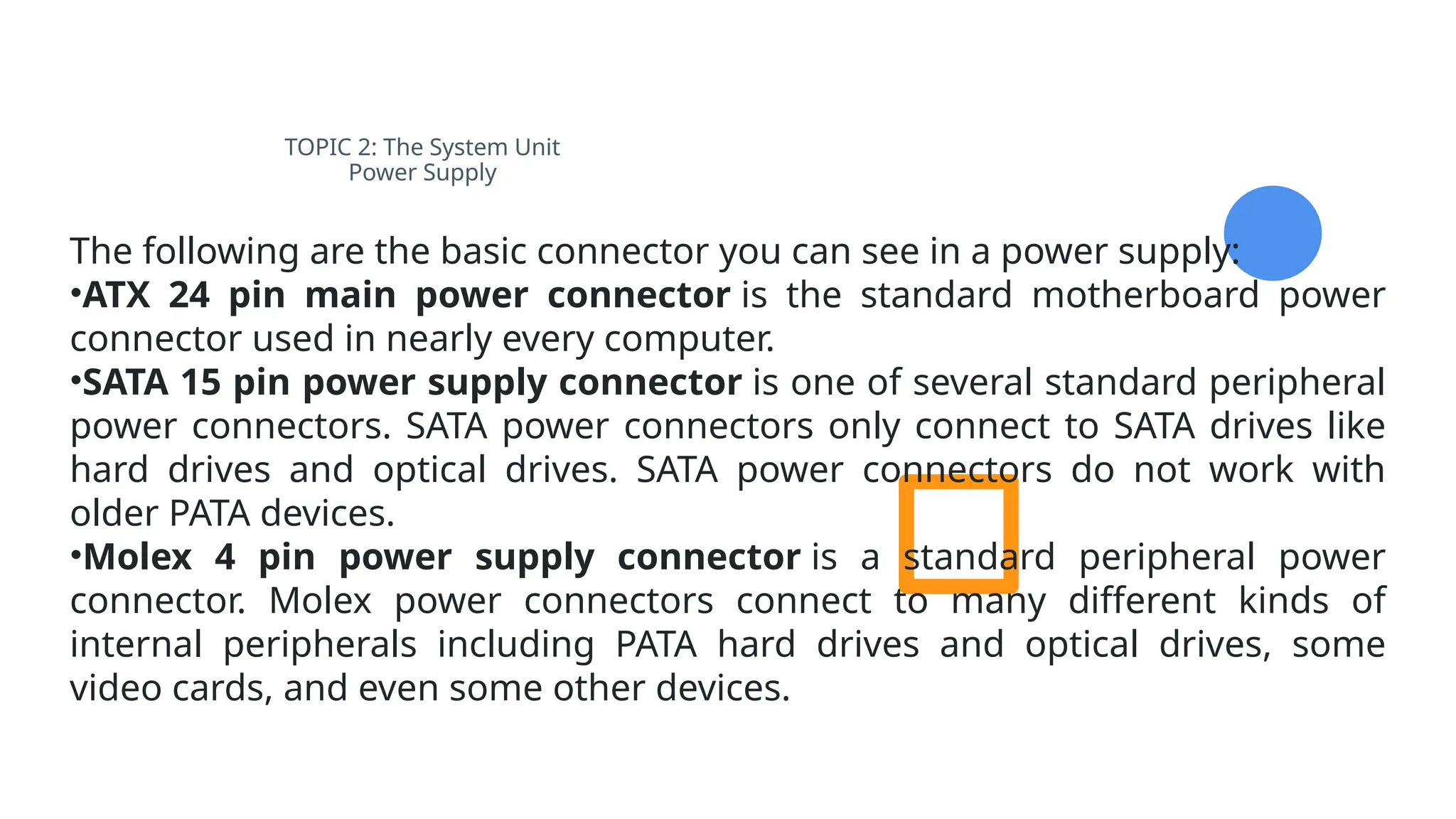 TOPIC 2: The System Unit
Power Supply
The following are the basic connector you can see in a power supply:
•ATX 24 pin main power connector is the standard motherboard power
connector used in nearly every computer.
•SATA 15 pin power supply connector is one of several standard peripheral
power connectors. SATA power connectors only connect to SATA drives like
hard drives and optical drives. SATA power connectors do not work with
older PATA devices.
•Molex 4 pin power supply connector is a standard peripheral power
connector. Molex power connectors connect to many different kinds of
internal peripherals including PATA hard drives and optical drives, some
video cards, and even some other devices.
 