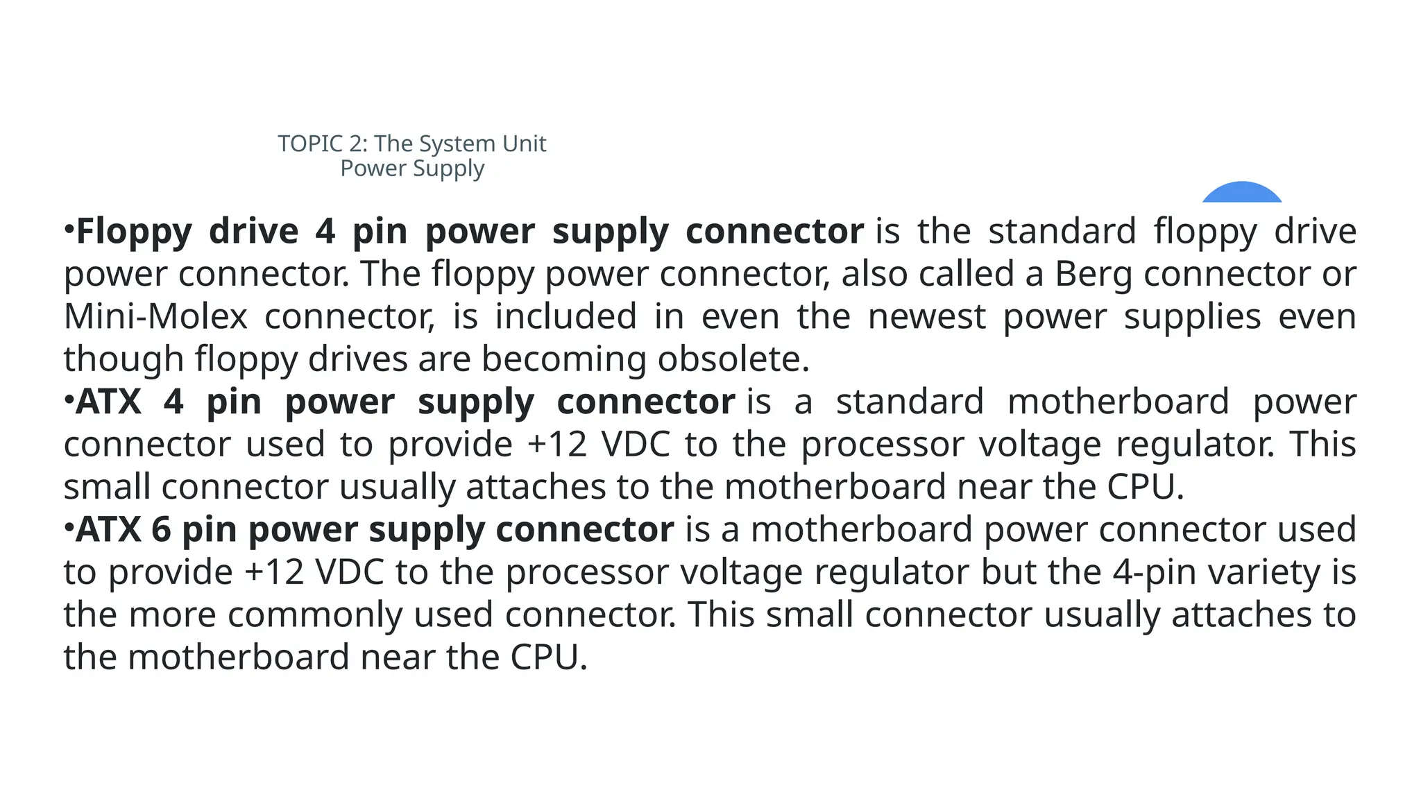 TOPIC 2: The System Unit
Power Supply
•Floppy drive 4 pin power supply connector is the standard floppy drive
power connector. The floppy power connector, also called a Berg connector or
Mini-Molex connector, is included in even the newest power supplies even
though floppy drives are becoming obsolete.
•ATX 4 pin power supply connector is a standard motherboard power
connector used to provide +12 VDC to the processor voltage regulator. This
small connector usually attaches to the motherboard near the CPU.
•ATX 6 pin power supply connector is a motherboard power connector used
to provide +12 VDC to the processor voltage regulator but the 4-pin variety is
the more commonly used connector. This small connector usually attaches to
the motherboard near the CPU.
 