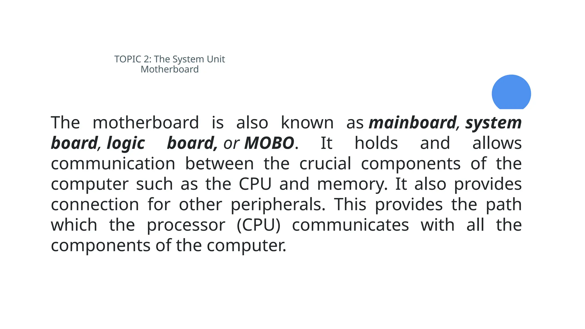 TOPIC 2: The System Unit
Motherboard
The motherboard is also known as mainboard, system
board, logic board, or MOBO. It holds and allows
communication between the crucial components of the
computer such as the CPU and memory. It also provides
connection for other peripherals. This provides the path
which the processor (CPU) communicates with all the
components of the computer.
 