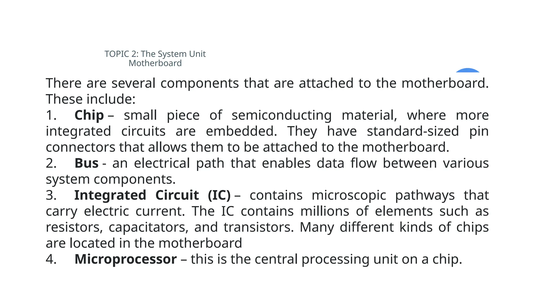 TOPIC 2: The System Unit
Motherboard
There are several components that are attached to the motherboard.
These include:
1. Chip – small piece of semiconducting material, where more
integrated circuits are embedded. They have standard-sized pin
connectors that allows them to be attached to the motherboard.
2. Bus - an electrical path that enables data flow between various
system components.
3. Integrated Circuit (IC) – contains microscopic pathways that
carry electric current. The IC contains millions of elements such as
resistors, capacitators, and transistors. Many different kinds of chips
are located in the motherboard
4. Microprocessor – this is the central processing unit on a chip.
 