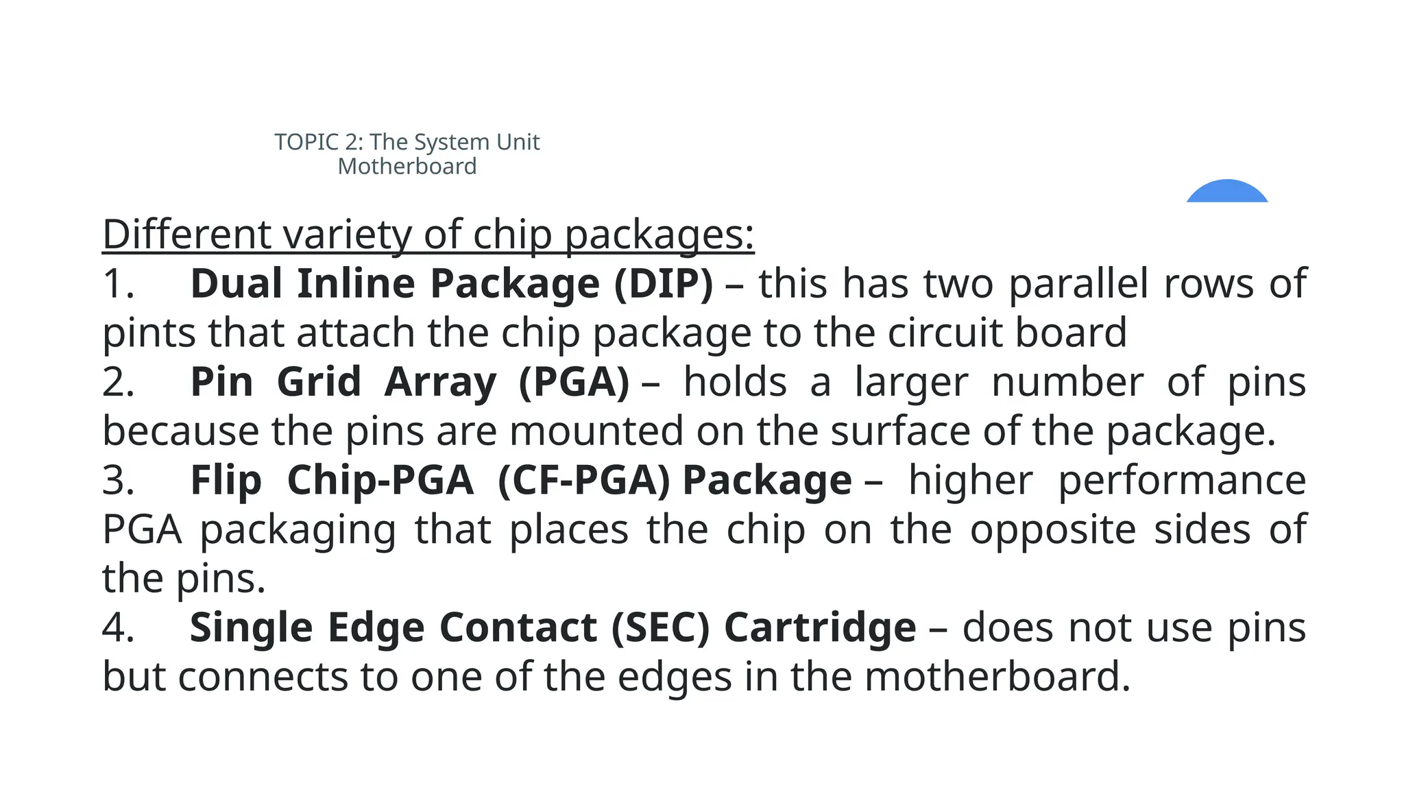 TOPIC 2: The System Unit
Motherboard
Different variety of chip packages:
1. Dual Inline Package (DIP) – this has two parallel rows of
pints that attach the chip package to the circuit board
2. Pin Grid Array (PGA) – holds a larger number of pins
because the pins are mounted on the surface of the package.
3. Flip Chip-PGA (CF-PGA) Package – higher performance
PGA packaging that places the chip on the opposite sides of
the pins.
4. Single Edge Contact (SEC) Cartridge – does not use pins
but connects to one of the edges in the motherboard.
 