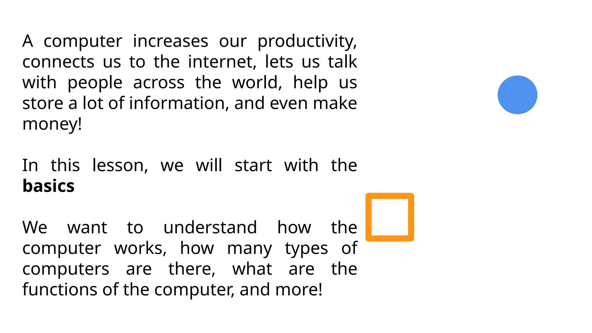 A computer increases our productivity,
connects us to the internet, lets us talk
with people across the world, help us
store a lot of information, and even make
money!
In this lesson, we will start with the
basics
We want to understand how the
computer works, how many types of
computers are there, what are the
functions of the computer, and more!
 