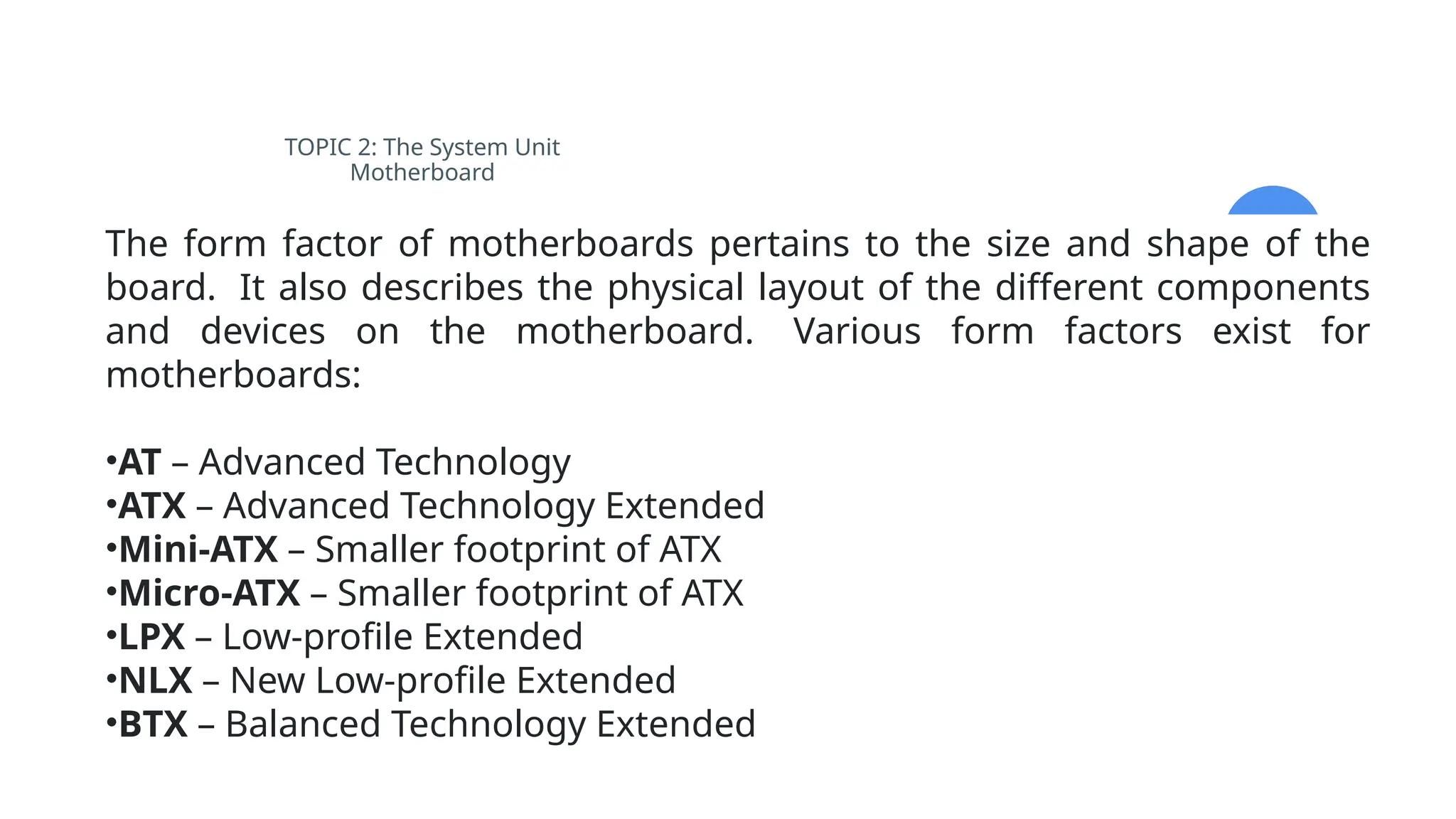TOPIC 2: The System Unit
Motherboard
The form factor of motherboards pertains to the size and shape of the
board. It also describes the physical layout of the different components
and devices on the motherboard. Various form factors exist for
motherboards:
•AT – Advanced Technology
•ATX – Advanced Technology Extended
•Mini-ATX – Smaller footprint of ATX
•Micro-ATX – Smaller footprint of ATX
•LPX – Low-profile Extended
•NLX – New Low-profile Extended
•BTX – Balanced Technology Extended
 