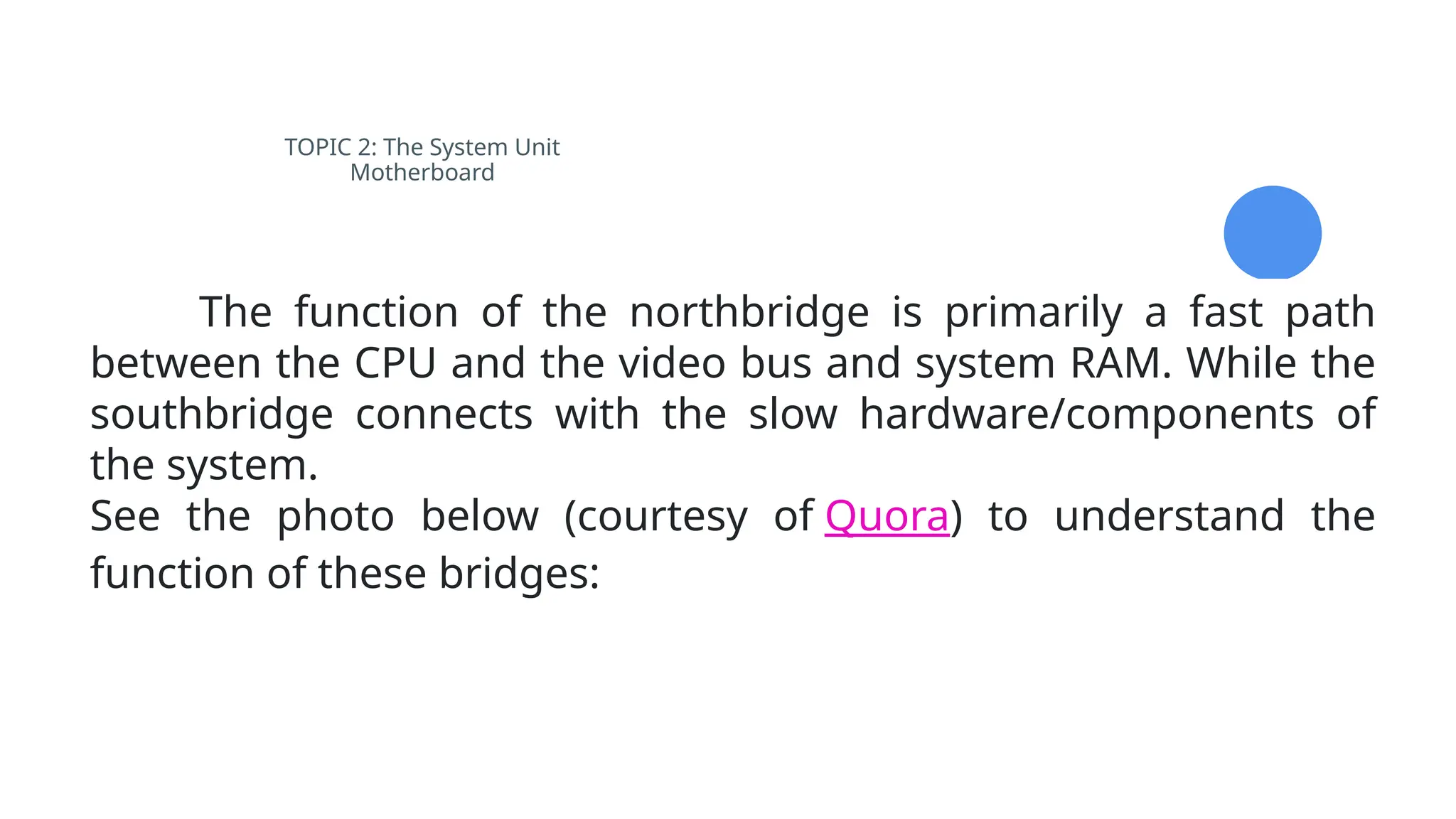 TOPIC 2: The System Unit
Motherboard
The function of the northbridge is primarily a fast path
between the CPU and the video bus and system RAM. While the
southbridge connects with the slow hardware/components of
the system.
See the photo below (courtesy of Quora) to understand the
function of these bridges:
 