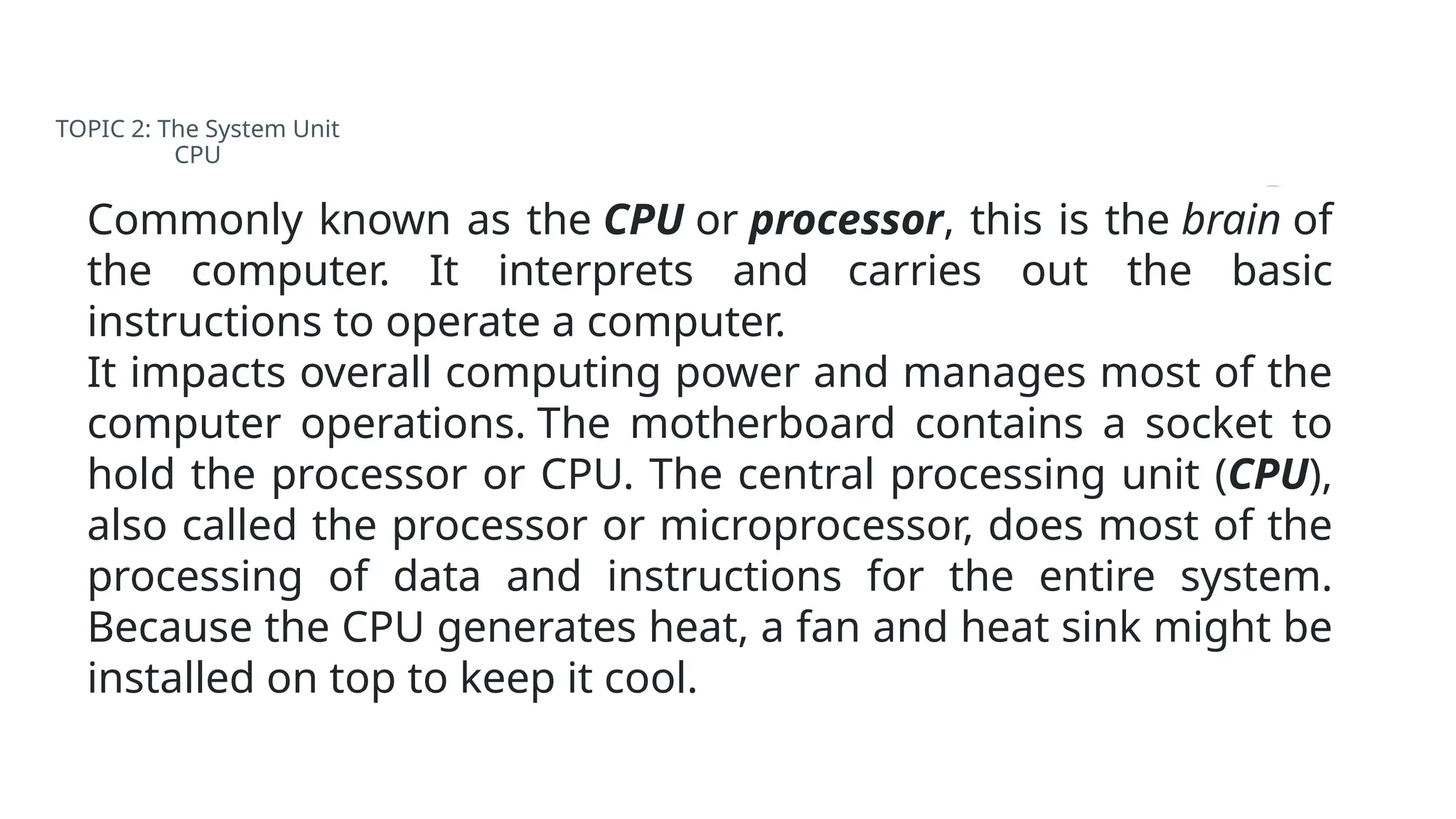 TOPIC 2: The System Unit
CPU
Commonly known as the CPU or processor, this is the brain of
the computer. It interprets and carries out the basic
instructions to operate a computer.
It impacts overall computing power and manages most of the
computer operations. The motherboard contains a socket to
hold the processor or CPU. The central processing unit (CPU),
also called the processor or microprocessor, does most of the
processing of data and instructions for the entire system.
Because the CPU generates heat, a fan and heat sink might be
installed on top to keep it cool.
 
