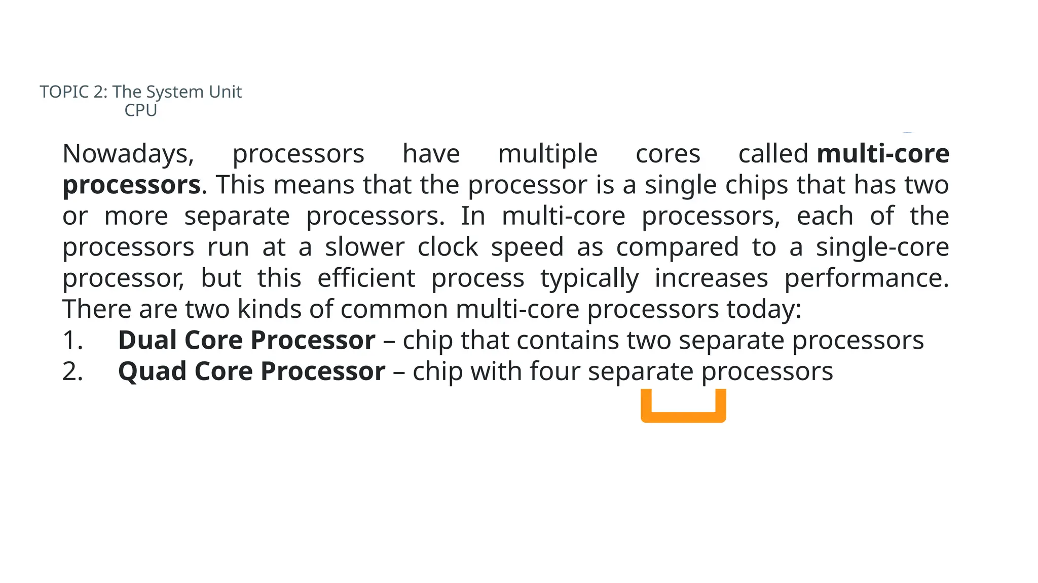 TOPIC 2: The System Unit
CPU
Nowadays, processors have multiple cores called multi-core
processors. This means that the processor is a single chips that has two
or more separate processors. In multi-core processors, each of the
processors run at a slower clock speed as compared to a single-core
processor, but this efficient process typically increases performance.
There are two kinds of common multi-core processors today:
1. Dual Core Processor – chip that contains two separate processors
2. Quad Core Processor – chip with four separate processors
 