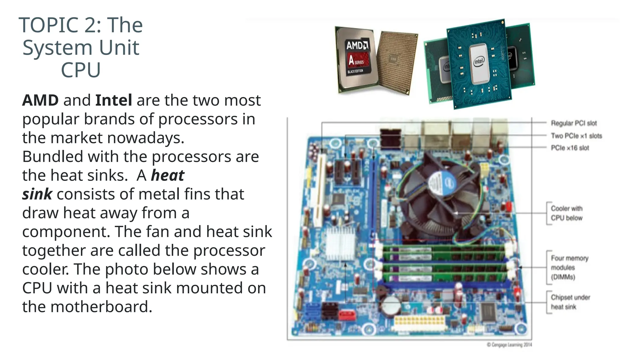 TOPIC 2: The
System Unit
CPU
AMD and Intel are the two most
popular brands of processors in
the market nowadays.
Bundled with the processors are
the heat sinks. A heat
sink consists of metal fins that
draw heat away from a
component. The fan and heat sink
together are called the processor
cooler. The photo below shows a
CPU with a heat sink mounted on
the motherboard.
 