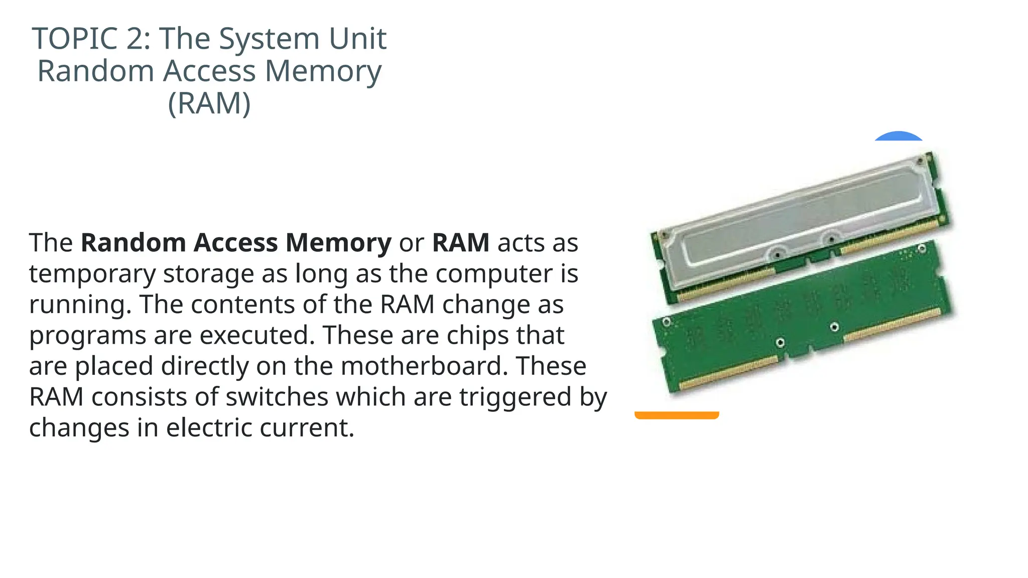 TOPIC 2: The System Unit
Random Access Memory
(RAM)
The Random Access Memory or RAM acts as
temporary storage as long as the computer is
running. The contents of the RAM change as
programs are executed. These are chips that
are placed directly on the motherboard. These
RAM consists of switches which are triggered by
changes in electric current.
 
