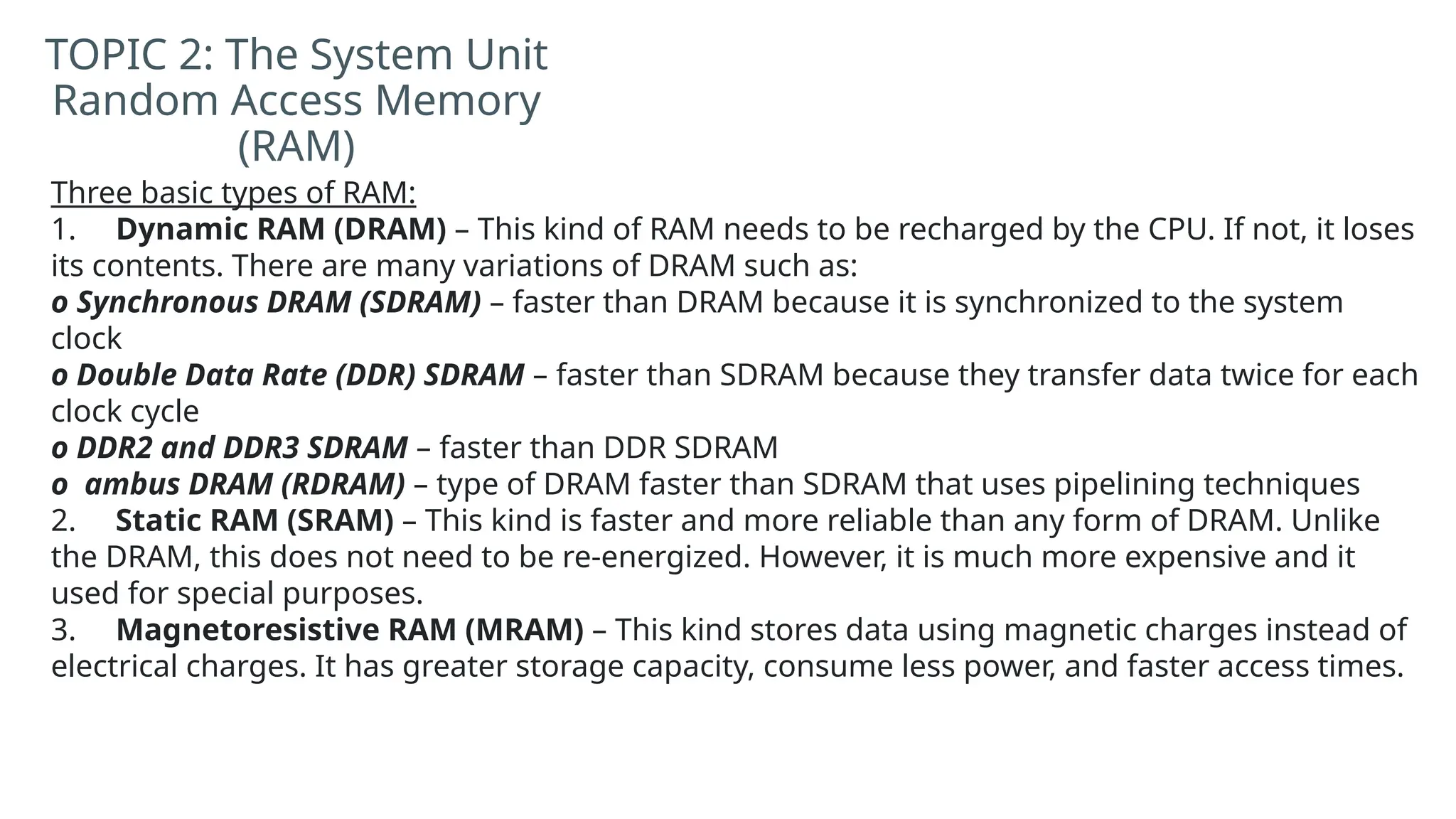 Three basic types of RAM:
1. Dynamic RAM (DRAM) – This kind of RAM needs to be recharged by the CPU. If not, it loses
its contents. There are many variations of DRAM such as:
o Synchronous DRAM (SDRAM) – faster than DRAM because it is synchronized to the system
clock
o Double Data Rate (DDR) SDRAM – faster than SDRAM because they transfer data twice for each
clock cycle
o DDR2 and DDR3 SDRAM – faster than DDR SDRAM
o ambus DRAM (RDRAM) – type of DRAM faster than SDRAM that uses pipelining techniques
2. Static RAM (SRAM) – This kind is faster and more reliable than any form of DRAM. Unlike
the DRAM, this does not need to be re-energized. However, it is much more expensive and it
used for special purposes.
3. Magnetoresistive RAM (MRAM) – This kind stores data using magnetic charges instead of
electrical charges. It has greater storage capacity, consume less power, and faster access times.
TOPIC 2: The System Unit
Random Access Memory
(RAM)
 