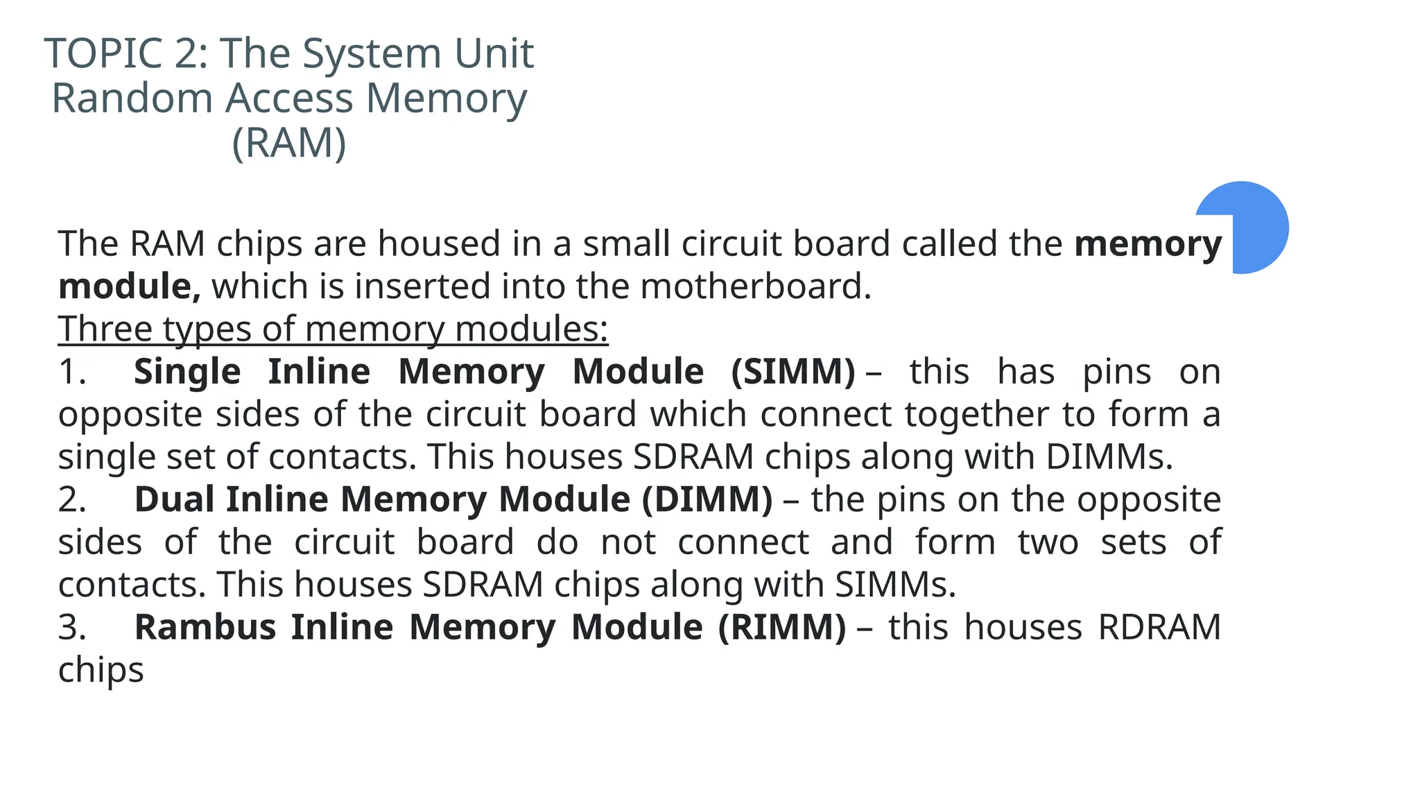 TOPIC 2: The System Unit
Random Access Memory
(RAM)
The RAM chips are housed in a small circuit board called the memory
module, which is inserted into the motherboard.
Three types of memory modules:
1. Single Inline Memory Module (SIMM) – this has pins on
opposite sides of the circuit board which connect together to form a
single set of contacts. This houses SDRAM chips along with DIMMs.
2. Dual Inline Memory Module (DIMM) – the pins on the opposite
sides of the circuit board do not connect and form two sets of
contacts. This houses SDRAM chips along with SIMMs.
3. Rambus Inline Memory Module (RIMM) – this houses RDRAM
chips
 