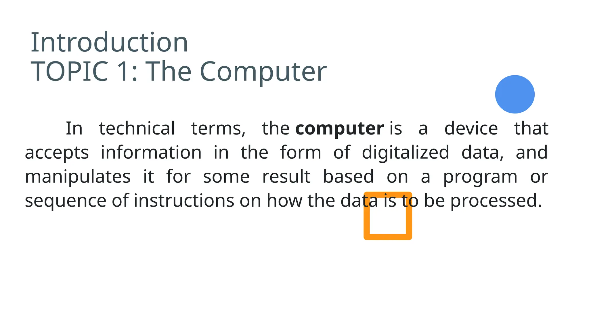 Introduction
TOPIC 1: The Computer
In technical terms, the computer is a device that
accepts information in the form of digitalized data, and
manipulates it for some result based on a program or
sequence of instructions on how the data is to be processed.
 