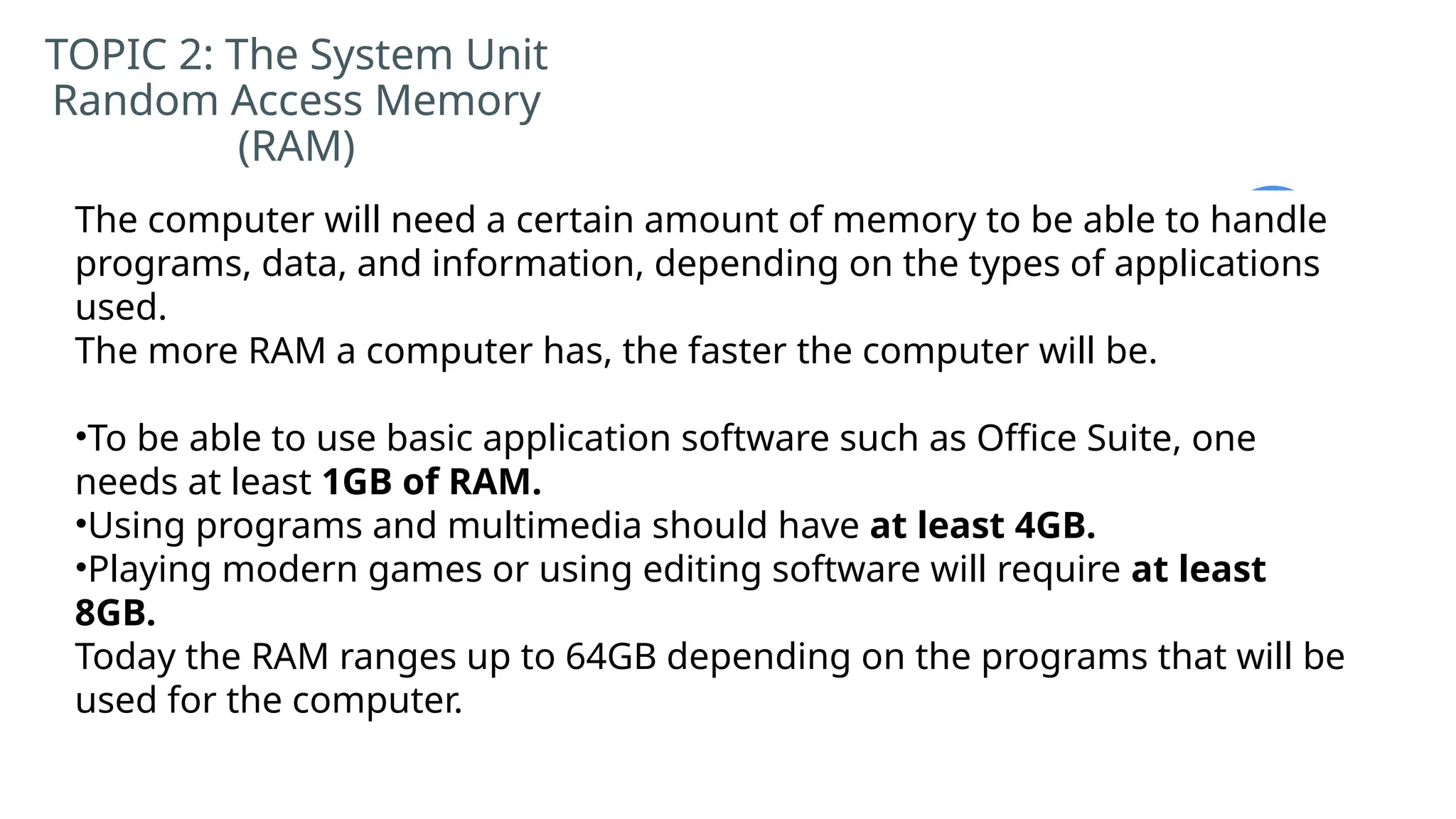 TOPIC 2: The System Unit
Random Access Memory
(RAM)
The computer will need a certain amount of memory to be able to handle
programs, data, and information, depending on the types of applications
used.
The more RAM a computer has, the faster the computer will be.
•To be able to use basic application software such as Office Suite, one
needs at least 1GB of RAM.
•Using programs and multimedia should have at least 4GB.
•Playing modern games or using editing software will require at least
8GB.
Today the RAM ranges up to 64GB depending on the programs that will be
used for the computer.
 