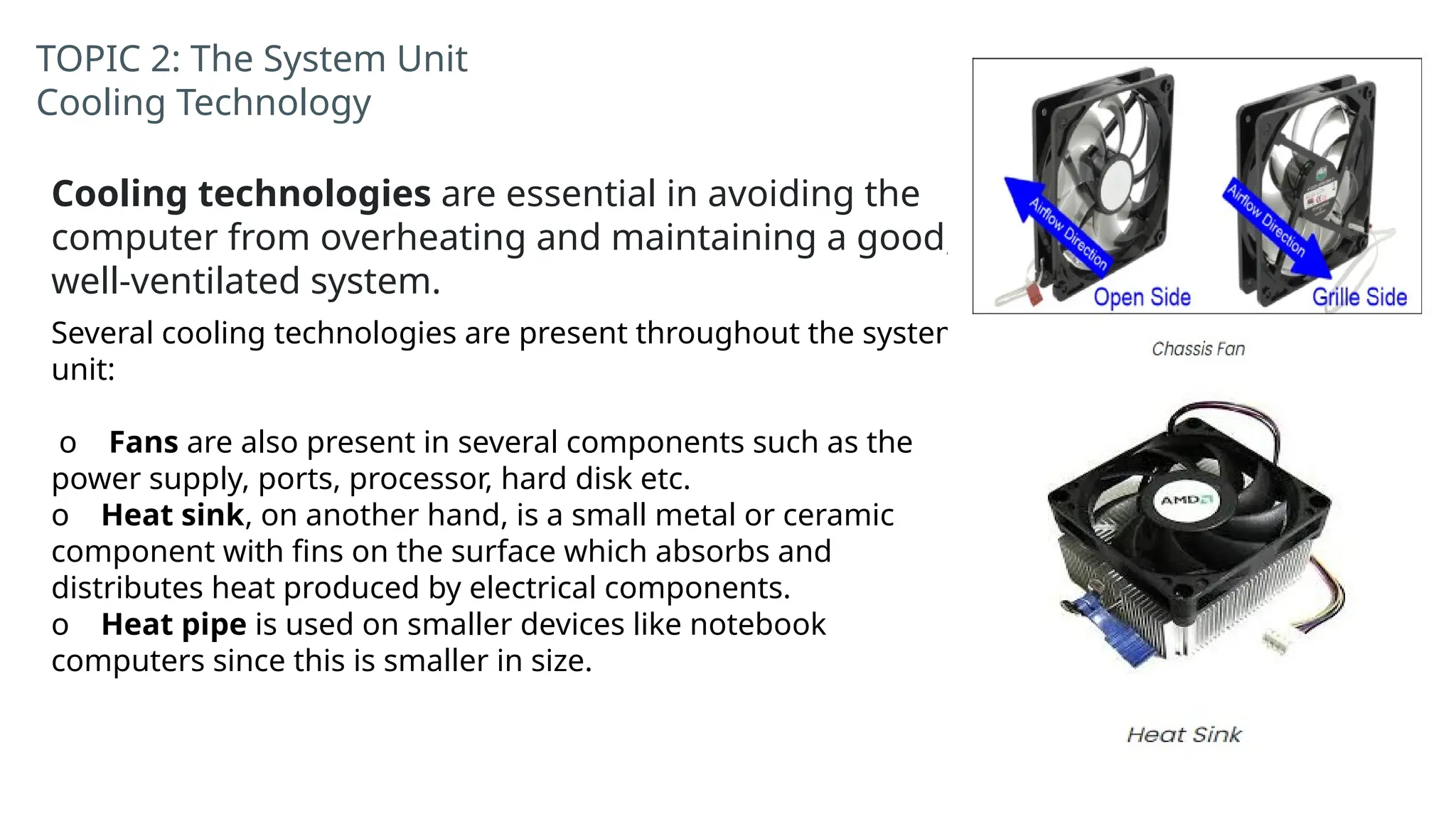 TOPIC 2: The System Unit
Cooling Technology
Cooling technologies are essential in avoiding the
computer from overheating and maintaining a good,
well-ventilated system.
Several cooling technologies are present throughout the system
unit:
o Fans are also present in several components such as the
power supply, ports, processor, hard disk etc.
o Heat sink, on another hand, is a small metal or ceramic
component with fins on the surface which absorbs and
distributes heat produced by electrical components.
o Heat pipe is used on smaller devices like notebook
computers since this is smaller in size.
 