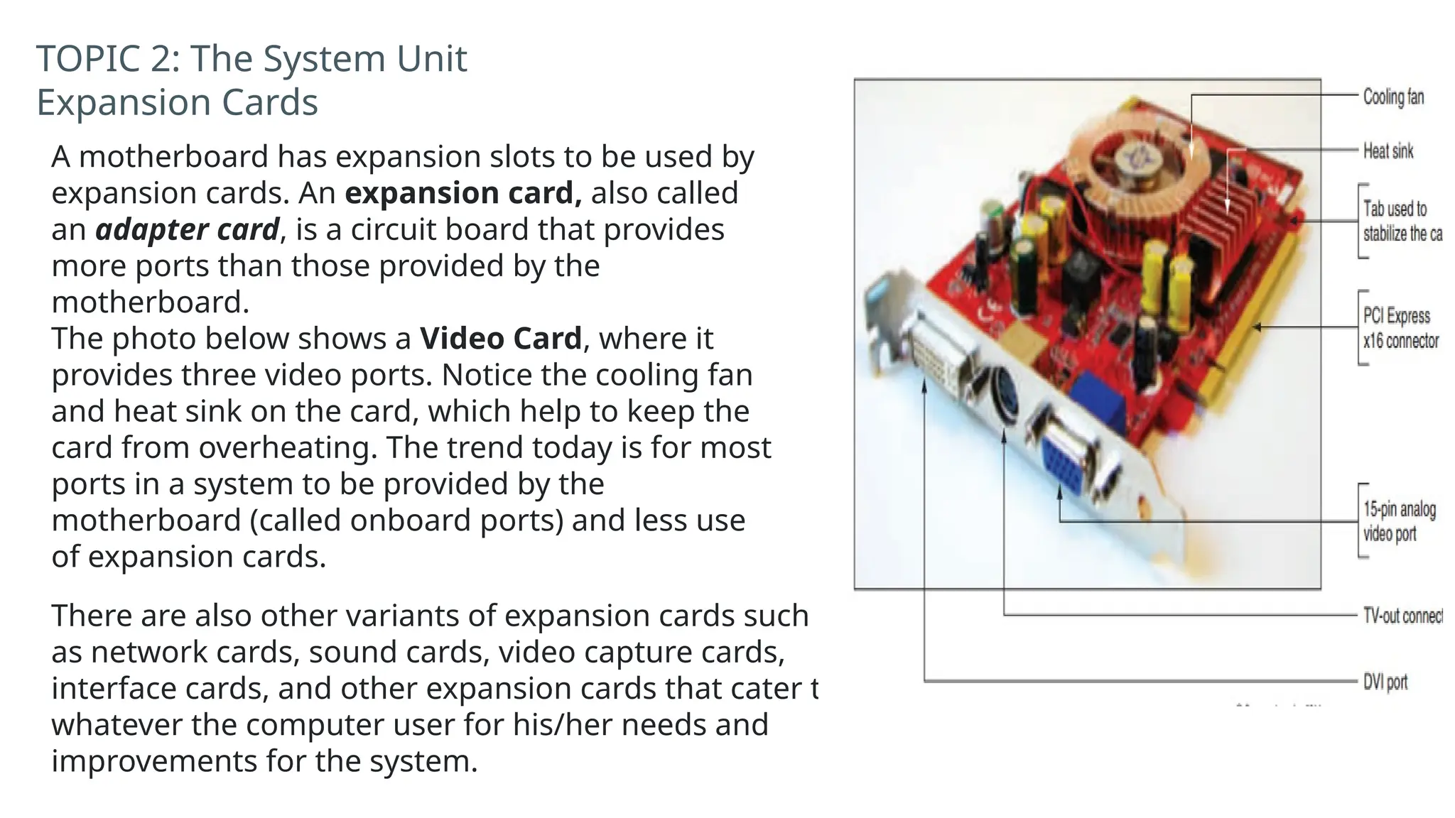 There are also other variants of expansion cards such
as network cards, sound cards, video capture cards,
interface cards, and other expansion cards that cater to
whatever the computer user for his/her needs and
improvements for the system.
TOPIC 2: The System Unit
Expansion Cards
A motherboard has expansion slots to be used by
expansion cards. An expansion card, also called
an adapter card, is a circuit board that provides
more ports than those provided by the
motherboard.
The photo below shows a Video Card, where it
provides three video ports. Notice the cooling fan
and heat sink on the card, which help to keep the
card from overheating. The trend today is for most
ports in a system to be provided by the
motherboard (called onboard ports) and less use
of expansion cards.
 