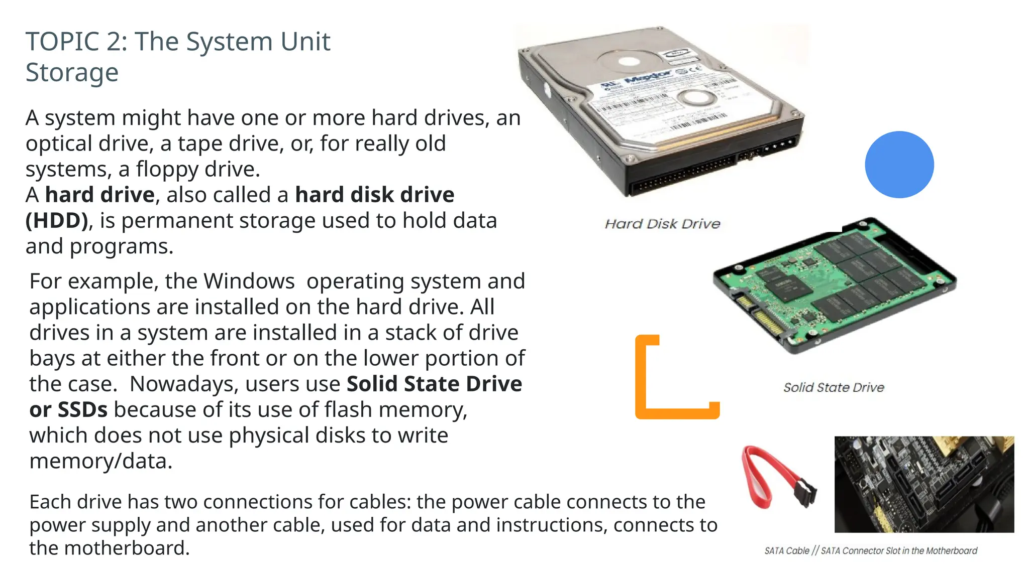 TOPIC 2: The System Unit
Storage
A system might have one or more hard drives, an
optical drive, a tape drive, or, for really old
systems, a floppy drive.
A hard drive, also called a hard disk drive
(HDD), is permanent storage used to hold data
and programs.
For example, the Windows operating system and
applications are installed on the hard drive. All
drives in a system are installed in a stack of drive
bays at either the front or on the lower portion of
the case. Nowadays, users use Solid State Drive
or SSDs because of its use of flash memory,
which does not use physical disks to write
memory/data.
Each drive has two connections for cables: the power cable connects to the
power supply and another cable, used for data and instructions, connects to
the motherboard.
 