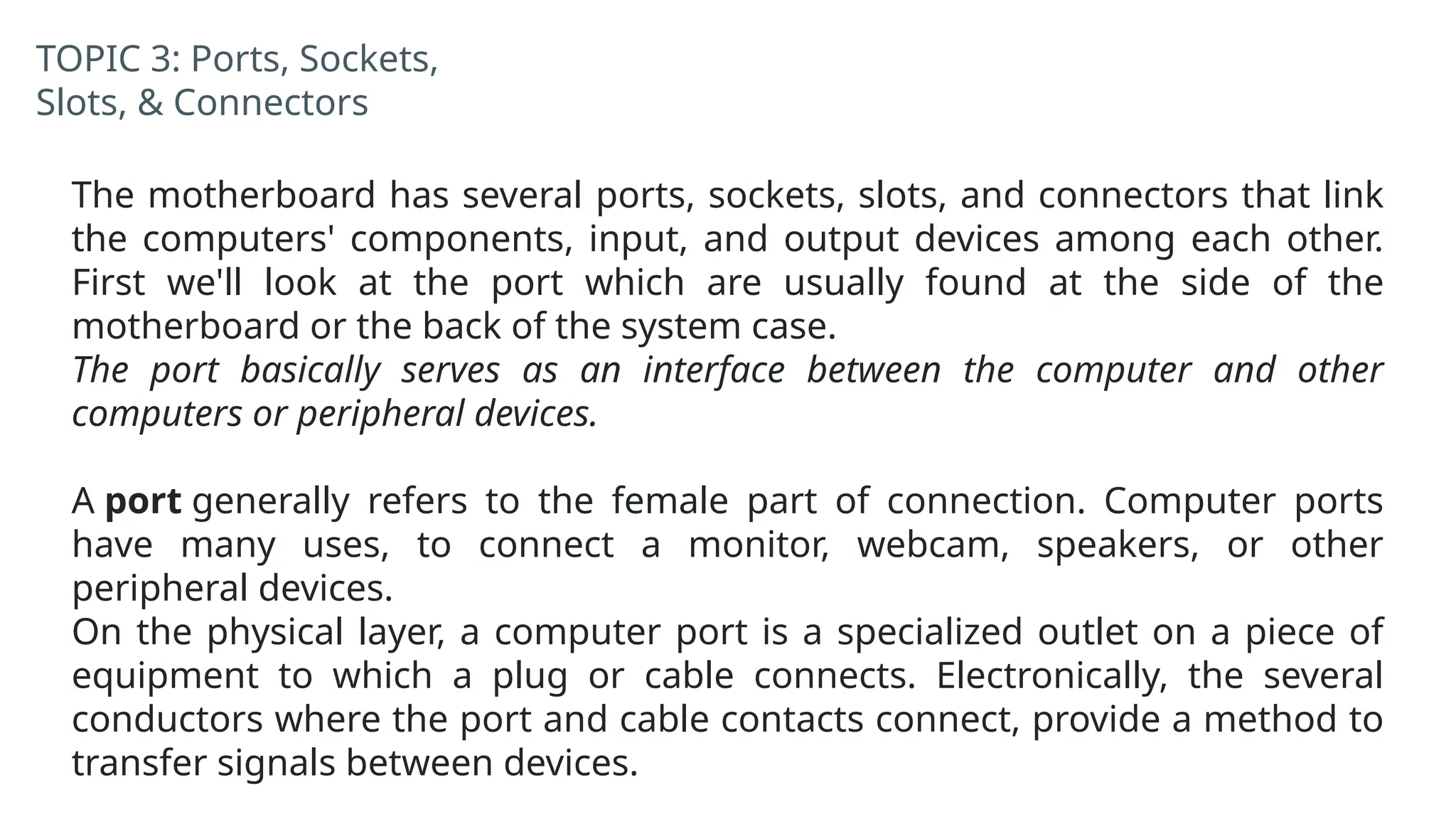 TOPIC 3: Ports, Sockets,
Slots, & Connectors
The motherboard has several ports, sockets, slots, and connectors that link
the computers' components, input, and output devices among each other.
First we'll look at the port which are usually found at the side of the
motherboard or the back of the system case.
The port basically serves as an interface between the computer and other
computers or peripheral devices.
A port generally refers to the female part of connection. Computer ports
have many uses, to connect a monitor, webcam, speakers, or other
peripheral devices.
On the physical layer, a computer port is a specialized outlet on a piece of
equipment to which a plug or cable connects. Electronically, the several
conductors where the port and cable contacts connect, provide a method to
transfer signals between devices.
 
