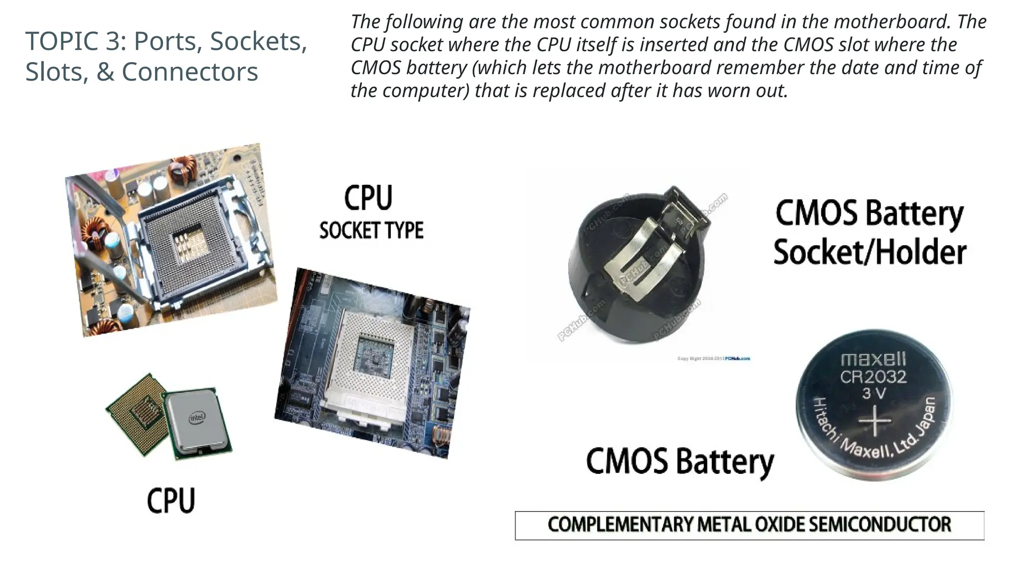 TOPIC 3: Ports, Sockets,
Slots, & Connectors
The following are the most common sockets found in the motherboard. The
CPU socket where the CPU itself is inserted and the CMOS slot where the
CMOS battery (which lets the motherboard remember the date and time of
the computer) that is replaced after it has worn out.
 