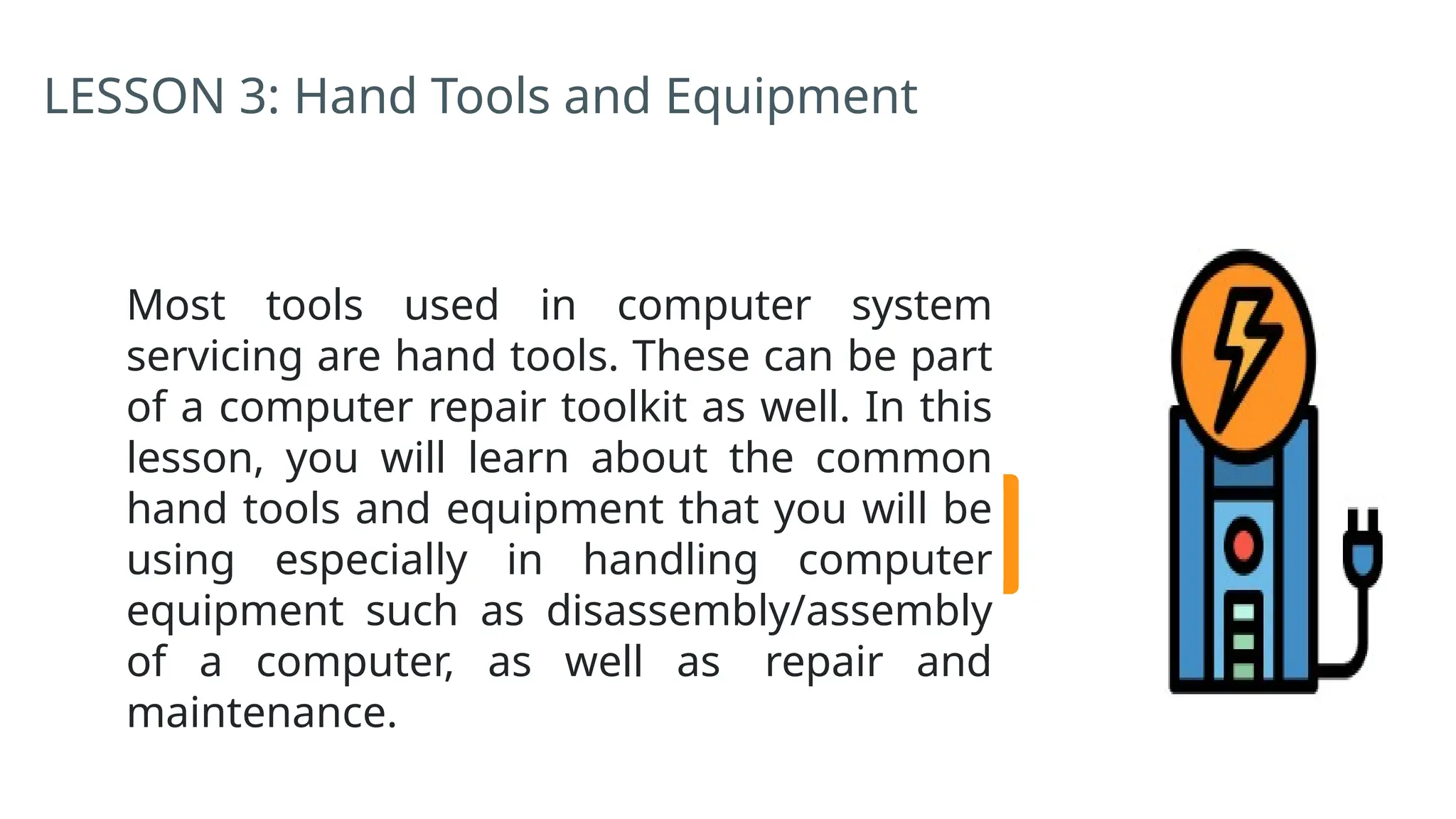 LESSON 3: Hand Tools and Equipment
Most tools used in computer system
servicing are hand tools. These can be part
of a computer repair toolkit as well. In this
lesson, you will learn about the common
hand tools and equipment that you will be
using especially in handling computer
equipment such as disassembly/assembly
of a computer, as well as repair and
maintenance.
 