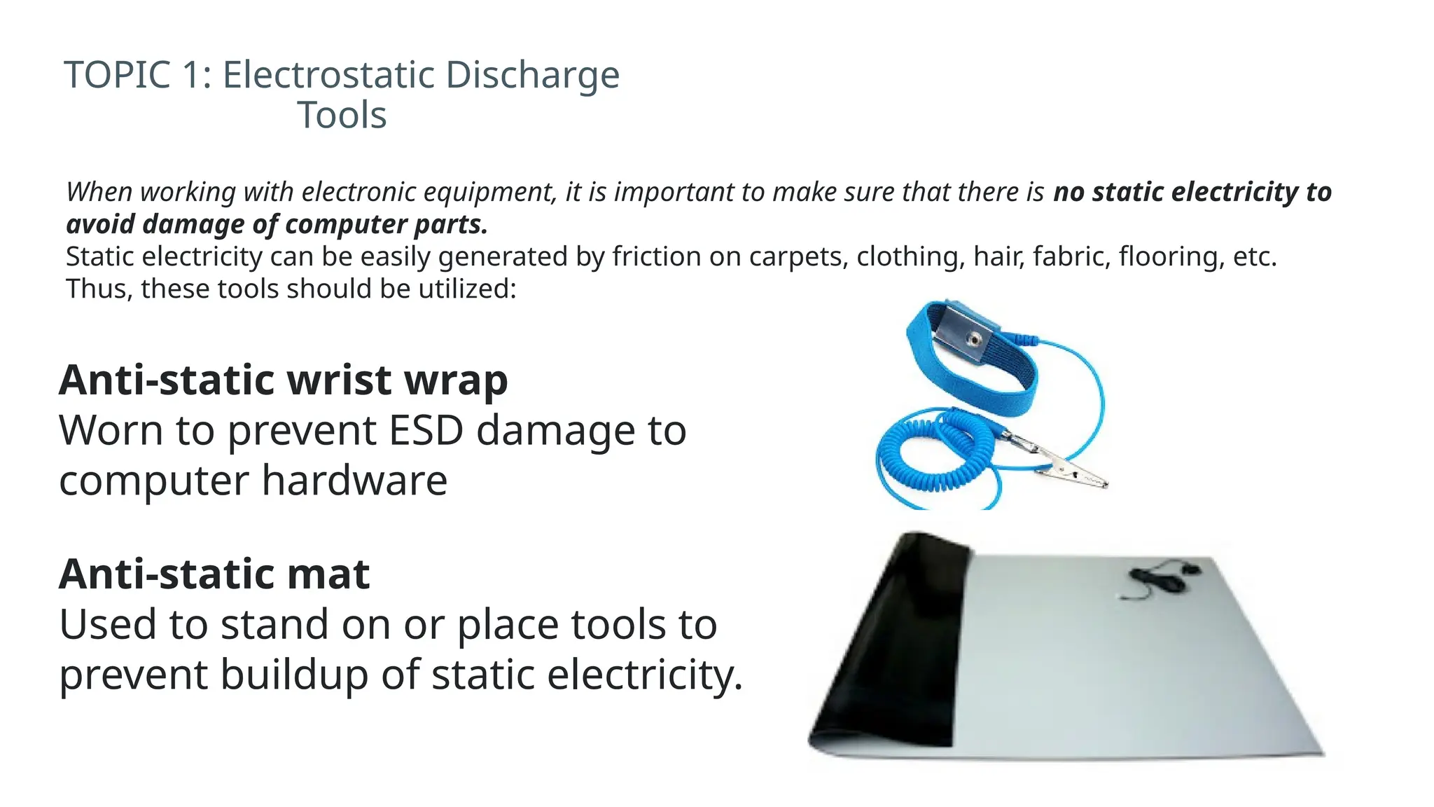 When working with electronic equipment, it is important to make sure that there is no static electricity to
avoid damage of computer parts.
Static electricity can be easily generated by friction on carpets, clothing, hair, fabric, flooring, etc.
Thus, these tools should be utilized:
TOPIC 1: Electrostatic Discharge
Tools
Anti-static wrist wrap
Worn to prevent ESD damage to
computer hardware
Anti-static mat
Used to stand on or place tools to
prevent buildup of static electricity.
 