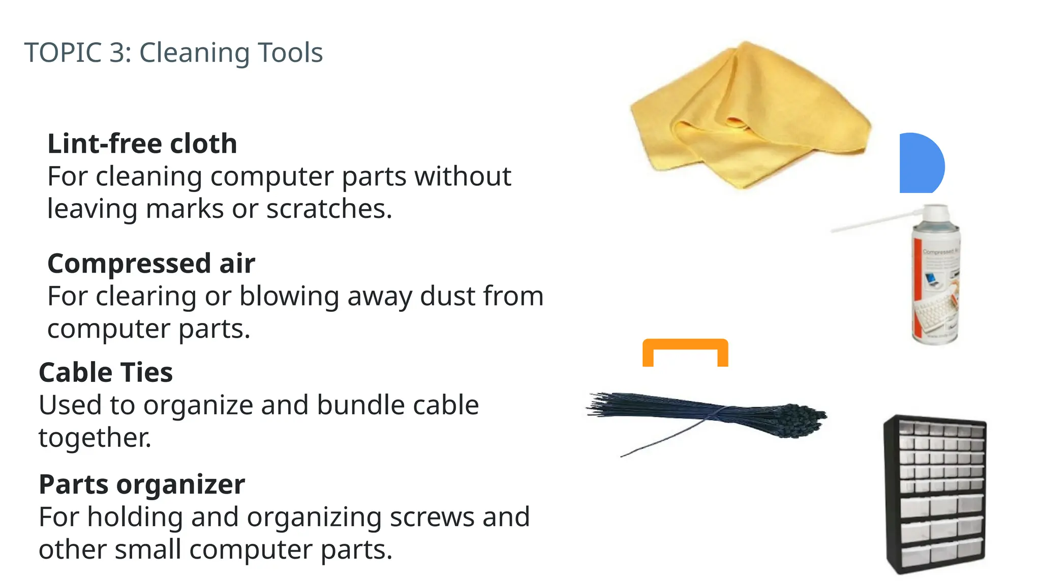 TOPIC 3: Cleaning Tools
Lint-free cloth
For cleaning computer parts without
leaving marks or scratches.
Compressed air
For clearing or blowing away dust from
computer parts.
Cable Ties
Used to organize and bundle cable
together.
Parts organizer
For holding and organizing screws and
other small computer parts.
 