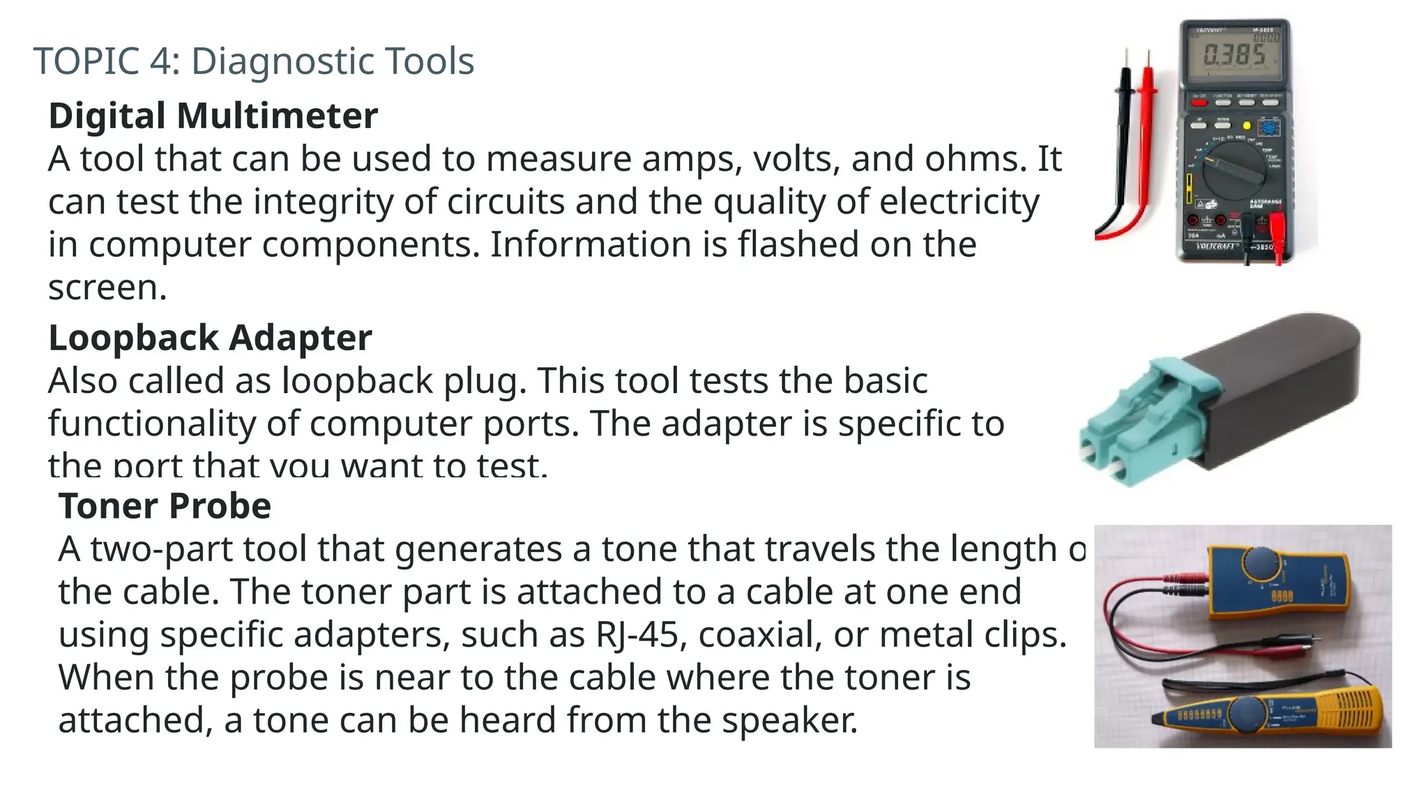 TOPIC 4: Diagnostic Tools
Digital Multimeter
A tool that can be used to measure amps, volts, and ohms. It
can test the integrity of circuits and the quality of electricity
in computer components. Information is flashed on the
screen.
Loopback Adapter
Also called as loopback plug. This tool tests the basic
functionality of computer ports. The adapter is specific to
the port that you want to test.
Toner Probe
A two-part tool that generates a tone that travels the length of
the cable. The toner part is attached to a cable at one end
using specific adapters, such as RJ-45, coaxial, or metal clips.
When the probe is near to the cable where the toner is
attached, a tone can be heard from the speaker.
 
