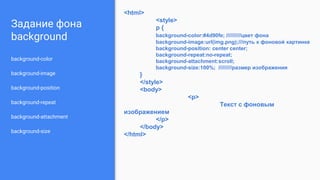 Задание фона
background
background-color
background-image
background-position
background-repeat
background-attachment
background-size
<html>
<style>
p {
background-color:#4d90fe; //////////цвет фона
background-image:url(img.png);///путь к фоновой картинке
background-position: center center;
background-repeat:no-repeat;
background-attachment:scroll;
background-size:100%; /////////размер изображения
}
</style>
<body>
<p>
Текст с фоновым
изображением
</p>
</body>
</html>
 