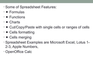 • Some of Spreadsheet Features:
• ⚫ Formulas
• ⚫ Functions
• ⚫ Charts
• ⚫ Cut/Copy/Paste with single cells or ranges of cells
• ⚫ Cells formatting
• ⚫ Cells merging
• Spreadsheet Examples are Microsoft Excel, Lotus 1-
2-3, Apple Numbers,
• OpenOffice Calc
 