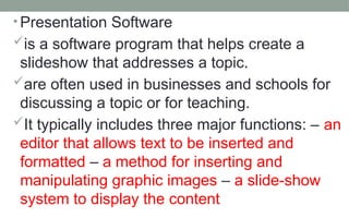 • Presentation Software
is a software program that helps create a
slideshow that addresses a topic.
are often used in businesses and schools for
discussing a topic or for teaching.
It typically includes three major functions: – an
editor that allows text to be inserted and
formatted – a method for inserting and
manipulating graphic images – a slide-show
system to display the content
 