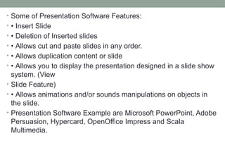 • Some of Presentation Software Features:
• • Insert ݺߣ
• • Deletion of Inserted slides
• • Allows cut and paste slides in any order.
• • Allows duplication content or slide
• • Allows you to display the presentation designed in a slide show
system. (View
• ݺߣ Feature)
• • Allows animations and/or sounds manipulations on objects in
the slide.
• Presentation Software Example are Microsoft PowerPoint, Adobe
Persuasion, Hypercard, OpenOffice Impress and Scala
Multimedia.
 