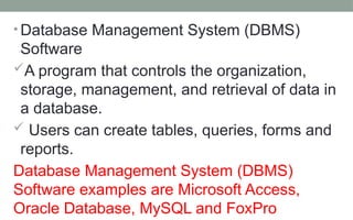 • Database Management System (DBMS)
Software
A program that controls the organization,
storage, management, and retrieval of data in
a database.
 Users can create tables, queries, forms and
reports.
Database Management System (DBMS)
Software examples are Microsoft Access,
Oracle Database, MySQL and FoxPro
 