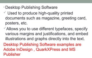 • Desktop Publishing Software
 Used to produce high-quality printed
documents such as magazine, greeting card,
posters, etc.
Allows you to use different typefaces, specify
various margins and justifications, and embed
illustrations and graphs directly into the text.
Desktop Publishing Software examples are
Adobe InDesign , QuarkXPress and MS
Publisher
 