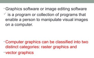 • Graphics software or image editing software
 is a program or collection of programs that
enable a person to manipulate visual images
on a computer.
• Computer graphics can be classified into two
distinct categories: raster graphics and
• vector graphics
 