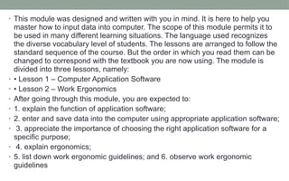 • This module was designed and written with you in mind. It is here to help you
master how to input data into computer. The scope of this module permits it to
be used in many different learning situations. The language used recognizes
the diverse vocabulary level of students. The lessons are arranged to follow the
standard sequence of the course. But the order in which you read them can be
changed to correspond with the textbook you are now using. The module is
divided into three lessons, namely:
• • Lesson 1 – Computer Application Software
• • Lesson 2 – Work Ergonomics
• After going through this module, you are expected to:
• 1. explain the function of application software;
• 2. enter and save data into the computer using appropriate application software;
• 3. appreciate the importance of choosing the right application software for a
specific purpose;
• 4. explain ergonomics;
• 5. list down work ergonomic guidelines; and 6. observe work ergonomic
guidelines
 