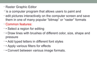 • Raster Graphic Editor
is a computer program that allows users to paint and
• edit pictures interactively on the computer screen and save
them in one of many popular “bitmap” or “raster” formats
• Common features:
• • Select a region for editing
• • Draw lines with brushes of different color, size, shape and
pressure
• • Add typed letters in different font styles
• • Apply various filters for effects
• • Convert between various image formats.
 
