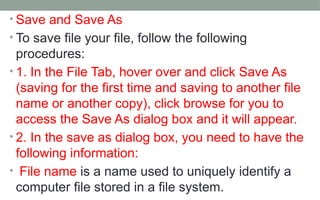 • Save and Save As
• To save file your file, follow the following
procedures:
• 1. In the File Tab, hover over and click Save As
(saving for the first time and saving to another file
name or another copy), click browse for you to
access the Save As dialog box and it will appear.
• 2. In the save as dialog box, you need to have the
following information:
• File name is a name used to uniquely identify a
computer file stored in a file system.
 