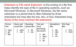 • Extension or File name Extension -is the ending of a file that
helps identify the type of file in operating systems, such as
Microsoft Windows. In Microsoft Windows, the file name
extension is a period that is often followed by three
characters but may also be one, two, or four characters long.
Some of the more common file extensions
 