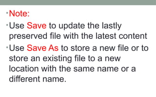 •Note:
•Use Save to update the lastly
preserved file with the latest content
•Use Save As to store a new file or to
store an existing file to a new
location with the same name or a
different name.
 