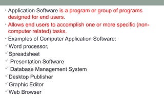 • Application Software is a program or group of programs
designed for end users.
• Allows end users to accomplish one or more specific (non-
computer related) tasks.
• Examples of Computer Application Software:
Word processor,
Spreadsheet
 Presentation Software
 Database Management System
Desktop Publisher
Graphic Editor
Web Browser
 