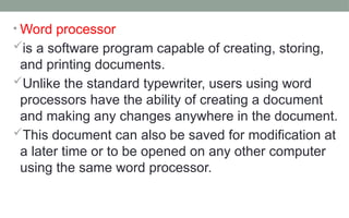 • Word processor
is a software program capable of creating, storing,
and printing documents.
Unlike the standard typewriter, users using word
processors have the ability of creating a document
and making any changes anywhere in the document.
This document can also be saved for modification at
a later time or to be opened on any other computer
using the same word processor.
 