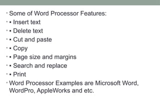 • Some of Word Processor Features:
• ▪ Insert text
• ▪ Delete text
• ▪ Cut and paste
• ▪ Copy
• ▪ Page size and margins
• ▪ Search and replace
• ▪ Print
• Word Processor Examples are Microsoft Word,
WordPro, AppleWorks and etc.
 