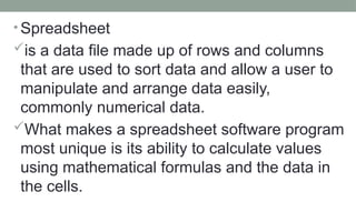 • Spreadsheet
is a data file made up of rows and columns
that are used to sort data and allow a user to
manipulate and arrange data easily,
commonly numerical data.
What makes a spreadsheet software program
most unique is its ability to calculate values
using mathematical formulas and the data in
the cells.
 